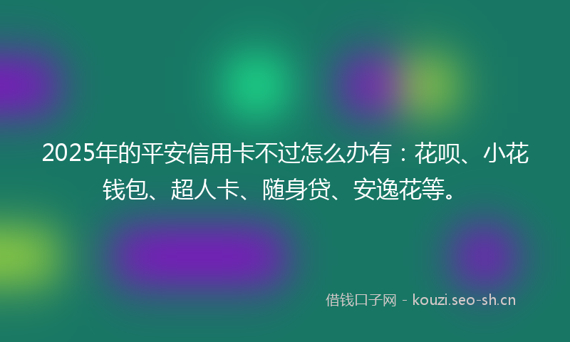 2025年的平安信用卡不过怎么办有：花呗、小花钱包、超人卡、随身贷、安逸花等。