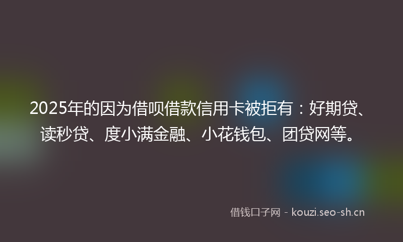2025年的因为借呗借款信用卡被拒有：好期贷、读秒贷、度小满金融、小花钱包、团贷网等。