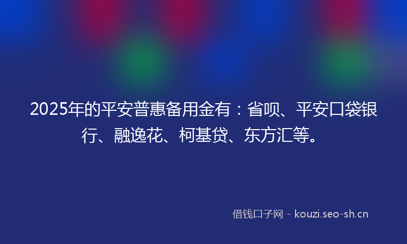 2025年的平安普惠备用金有：省呗、平安口袋银行、融逸花、柯基贷、东方汇等。