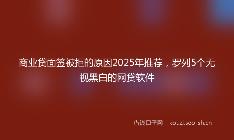 商业贷面签被拒的原因2025年推荐，罗列5个无视黑白的网贷软件