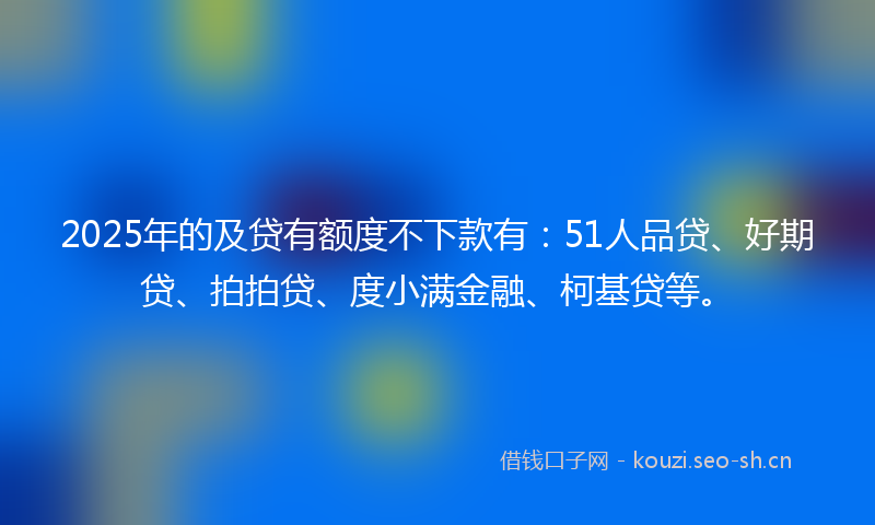 2025年的及贷有额度不下款有：51人品贷、好期贷、拍拍贷、度小满金融、柯基贷等。