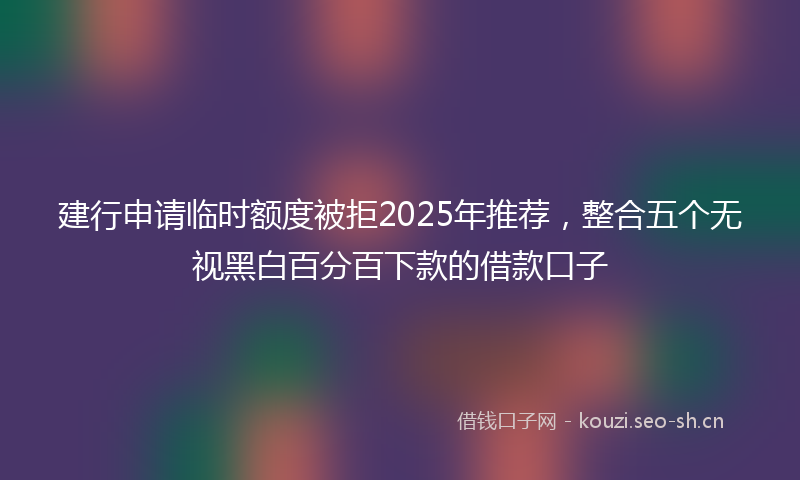 建行申请临时额度被拒2025年推荐，整合五个无视黑白百分百下款的借款口子