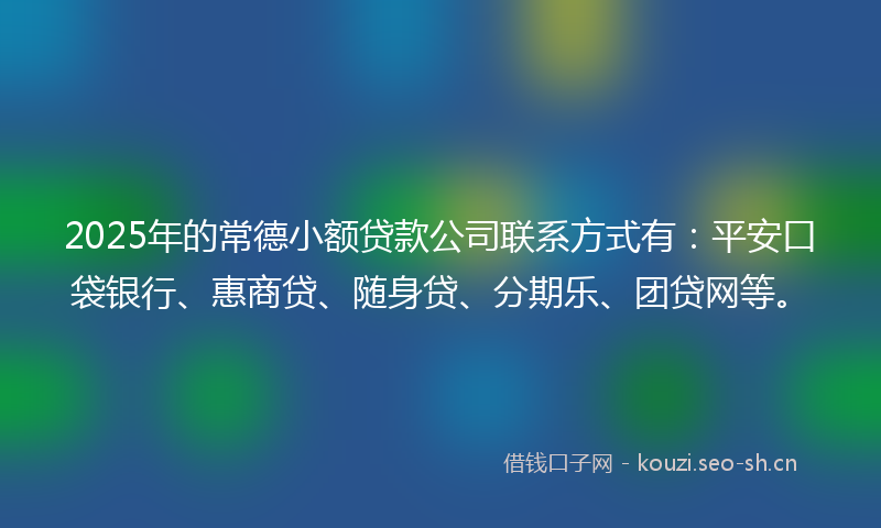 2025年的常德小额贷款公司联系方式有：平安口袋银行、惠商贷、随身贷、分期乐、团贷网等。
