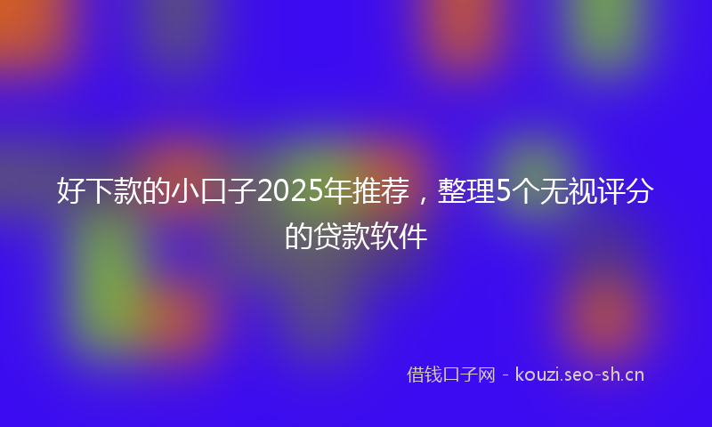 好下款的小口子2025年推荐,整理5个无视评分的贷款软件