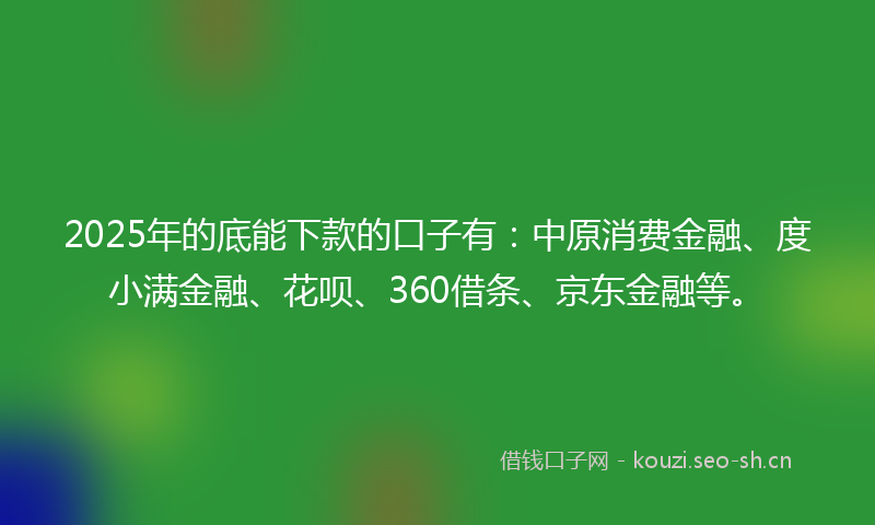 2025年的底能下款的口子有：中原消费金融、度小满金融、花呗、360借条、京东金融等。