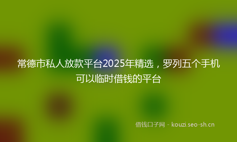 常德市私人放款平台2025年精选，罗列五个手机可以临时借钱的平台