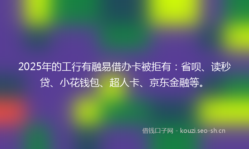 2025年的工行有融易借办卡被拒有：省呗、读秒贷、小花钱包、超人卡、京东金融等。