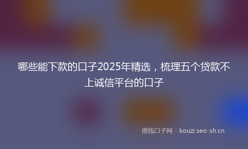哪些能下款的口子2025年精选，梳理五个贷款不上诚信平台的口子
