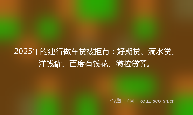 2025年的建行做车贷被拒有：好期贷、滴水贷、洋钱罐、百度有钱花、微粒贷等。