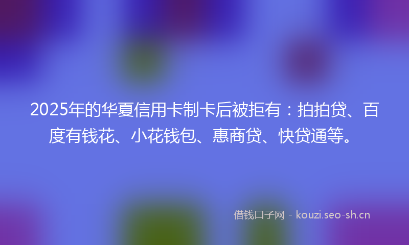 2025年的华夏信用卡制卡后被拒有：拍拍贷、百度有钱花、小花钱包、惠商贷、快贷通等。