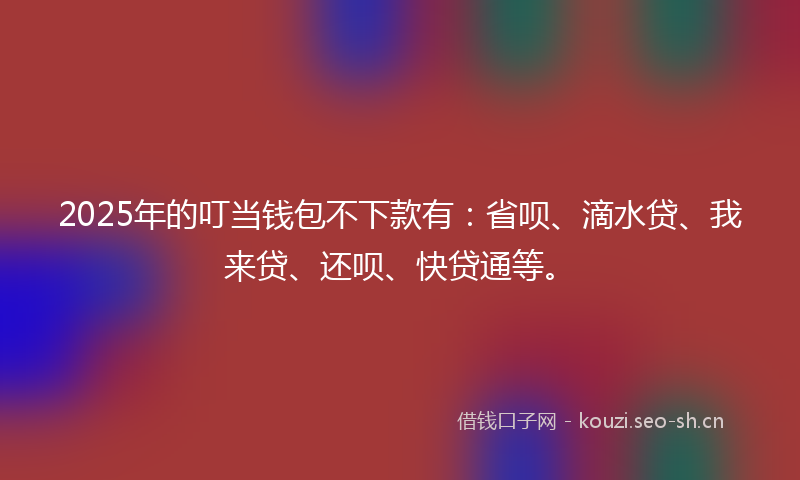 2025年的叮当钱包不下款有：省呗、滴水贷、我来贷、还呗、快贷通等。