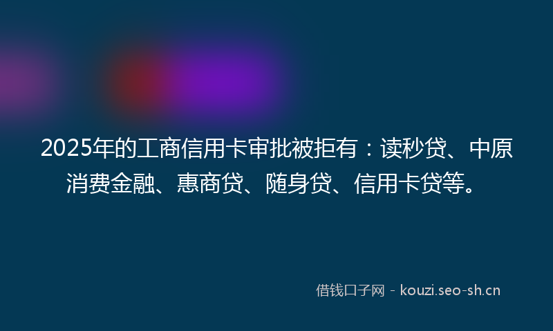 2025年的工商信用卡审批被拒有：读秒贷、中原消费金融、惠商贷、随身贷、信用卡贷等。