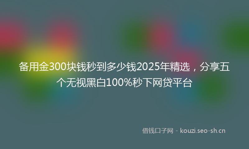 备用金300块钱秒到多少钱2025年精选，分享五个无视黑白100%秒下网贷平台