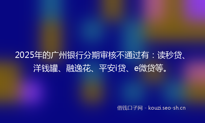 2025年的广州银行分期审核不通过有：读秒贷、洋钱罐、融逸花、平安i贷、e微贷等。