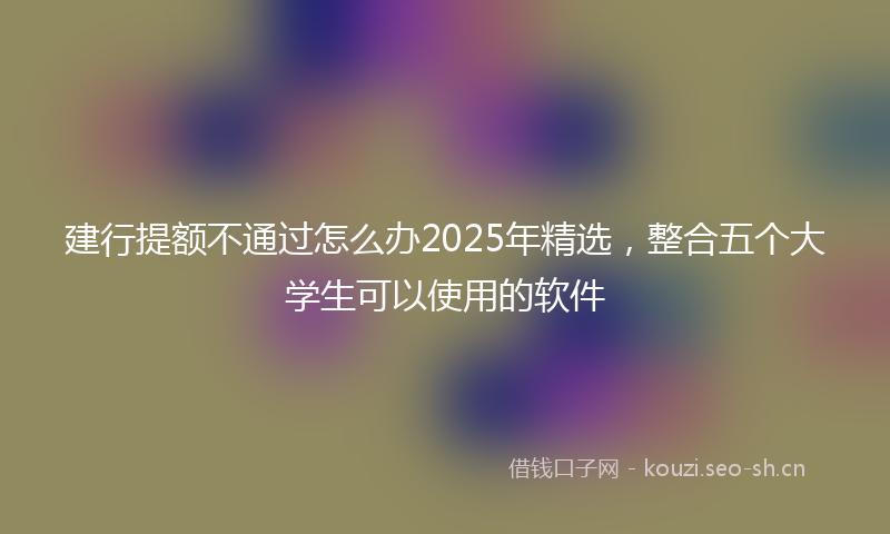 建行提额不通过怎么办2025年精选,整合五个大学生可以使用的软件