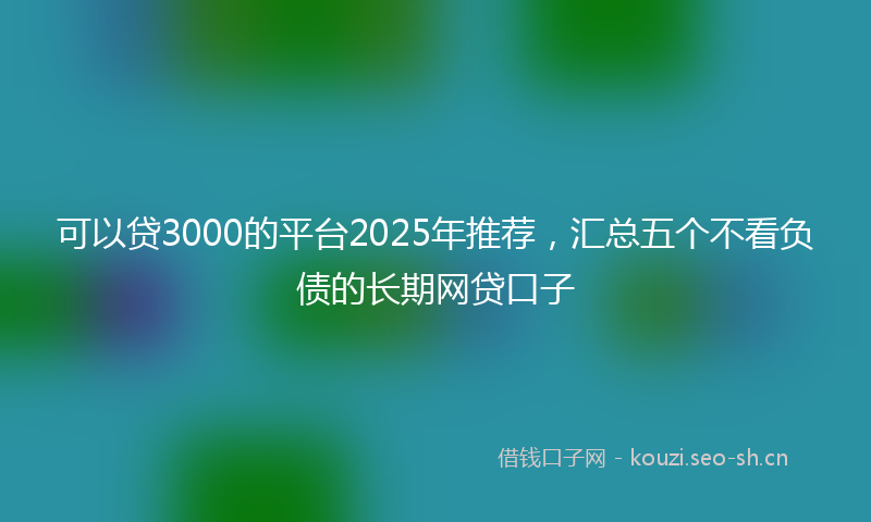 可以贷3000的平台2025年推荐，汇总五个不看负债的长期网贷口子