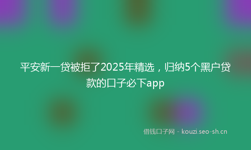 平安新一贷被拒了2025年精选，归纳5个黑户贷款的口子必下app