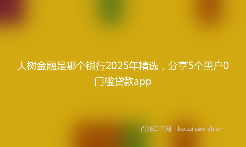 大树金融是哪个银行2025年精选，分享5个黑户0门槛贷款app