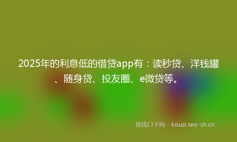 2025年的利息低的借贷app有：读秒贷、洋钱罐、随身贷、投友圈、e微贷等。