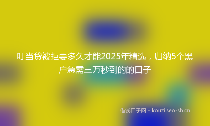 叮当贷被拒要多久才能2025年精选,归纳5个黑户急需三万秒到的的口子