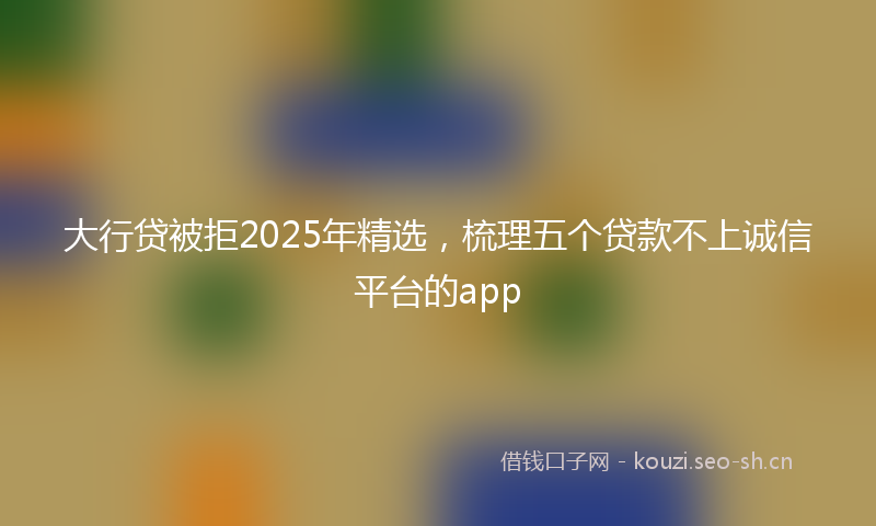 大行贷被拒2025年精选，梳理五个贷款不上诚信平台的app
