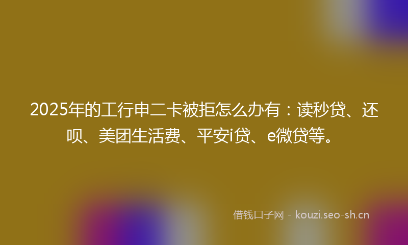 2025年的工行申二卡被拒怎么办有：读秒贷、还呗、美团生活费、平安i贷、e微贷等。