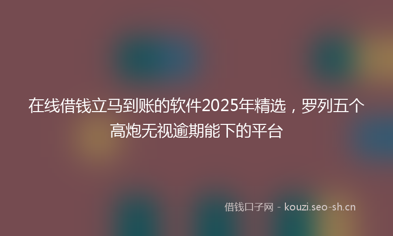 在线借钱立马到账的软件2025年精选，罗列五个高炮无视逾期能下的平台
