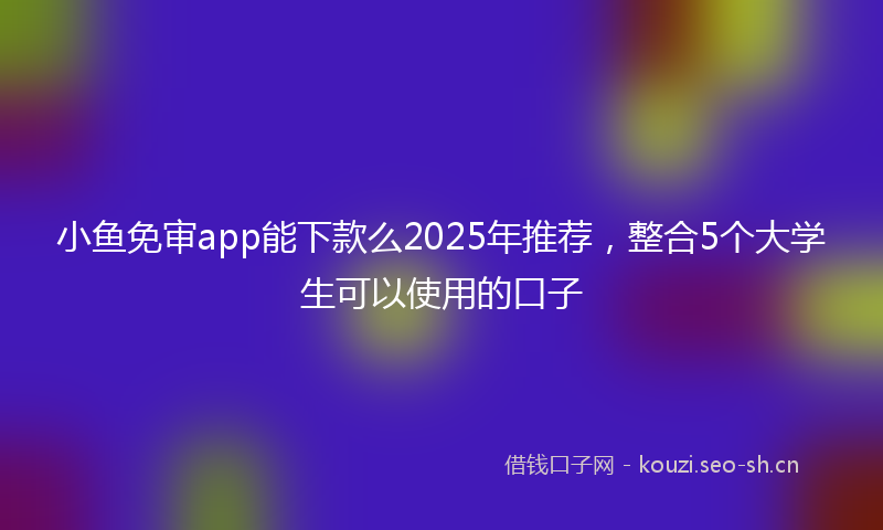 小鱼免审app能下款么2025年推荐，整合5个大学生可以使用的口子