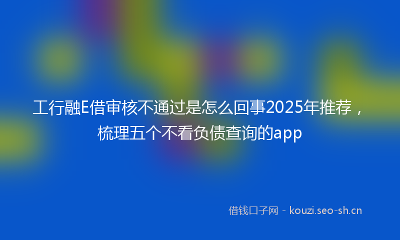 工行融E借审核不通过是怎么回事2025年推荐，梳理五个不看负债查询的app
