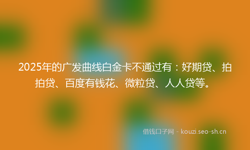 2025年的广发曲线白金卡不通过有：好期贷、拍拍贷、百度有钱花、微粒贷、人人贷等。