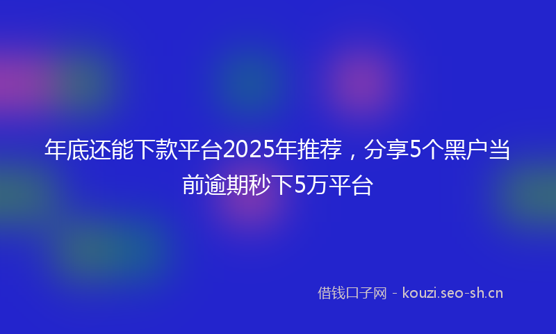 年底还能下款平台2025年推荐，分享5个黑户当前逾期秒下5万平台