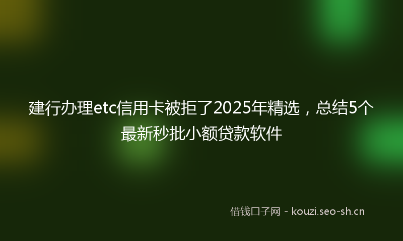 建行办理etc信用卡被拒了2025年精选，总结5个最新秒批小额贷款软件
