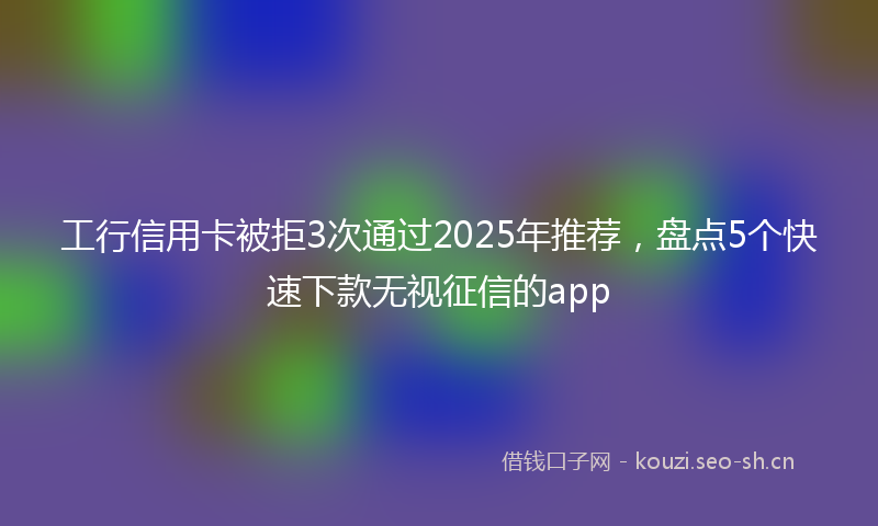 工行信用卡被拒3次通过2025年推荐,盘点5个快速下款无视征信的app