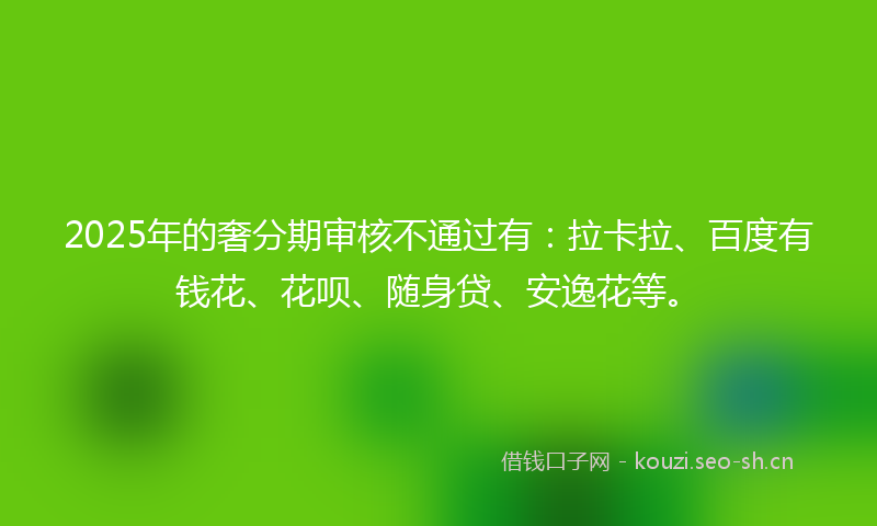 2025年的奢分期审核不通过有：拉卡拉、百度有钱花、花呗、随身贷、安逸花等。
