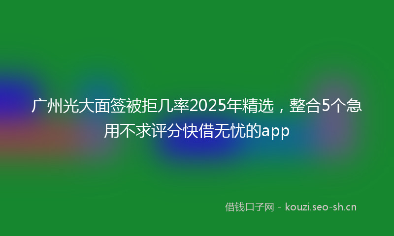 广州光大面签被拒几率2025年精选，整合5个急用不求评分快借无忧的app
