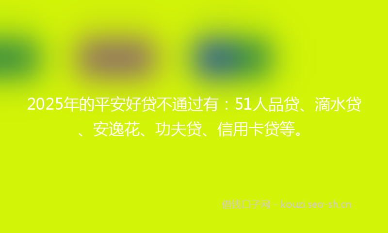 2025年的平安好贷不通过有：51人品贷、滴水贷、安逸花、功夫贷、信用卡贷等。