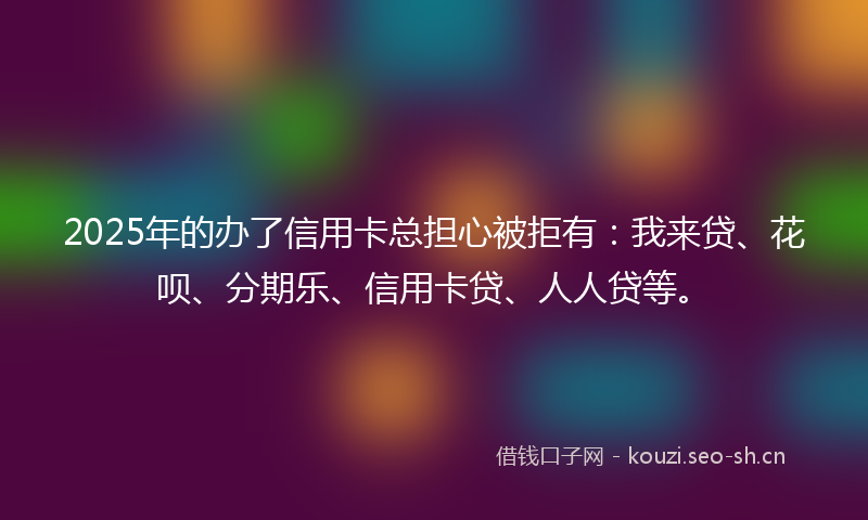 2025年的办了信用卡总担心被拒有：我来贷、花呗、分期乐、信用卡贷、人人贷等。