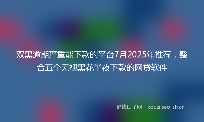 双黑逾期严重能下款的平台7月2025年推荐,整合五个无视黑花半夜下款的网贷软件