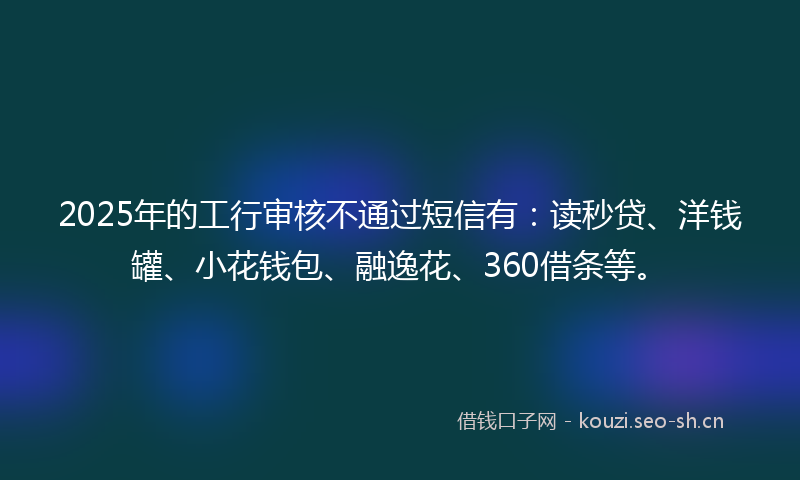 2025年的工行审核不通过短信有：读秒贷、洋钱罐、小花钱包、融逸花、360借条等。