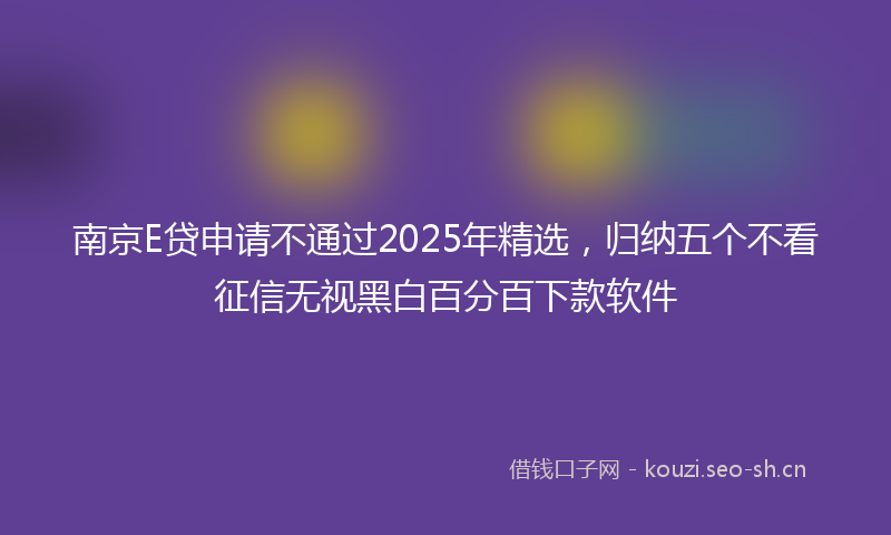 南京E贷申请不通过2025年精选,归纳五个不看征信无视黑白百分百下款软件
