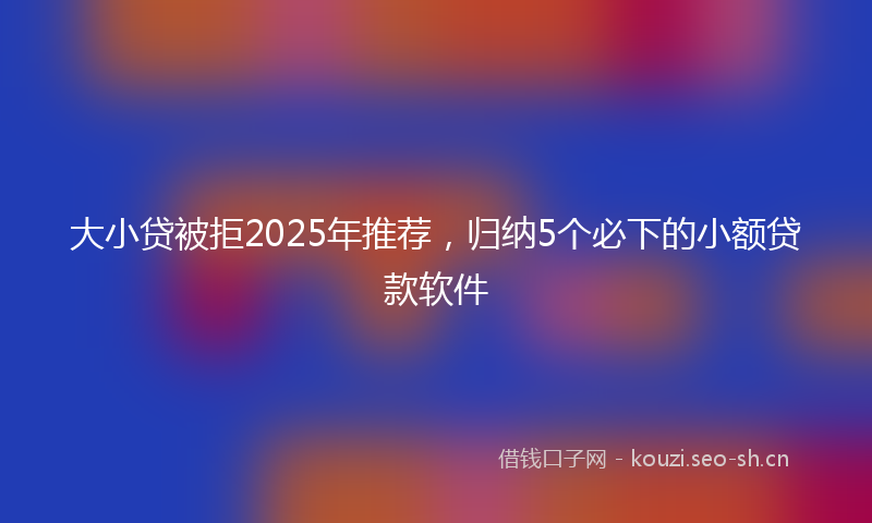大小贷被拒2025年推荐，归纳5个必下的小额贷款软件