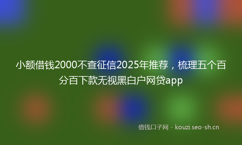 小额借钱2000不查征信2025年推荐,梳理五个百分百下款无视黑白户网贷app