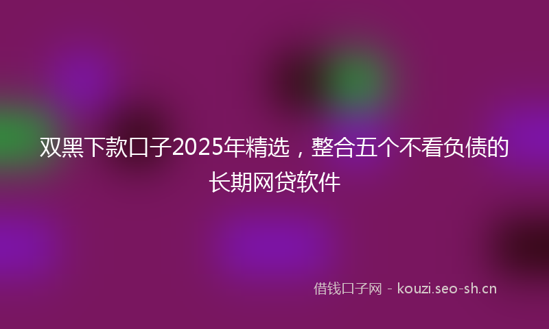 双黑下款口子2025年精选，整合五个不看负债的长期网贷软件