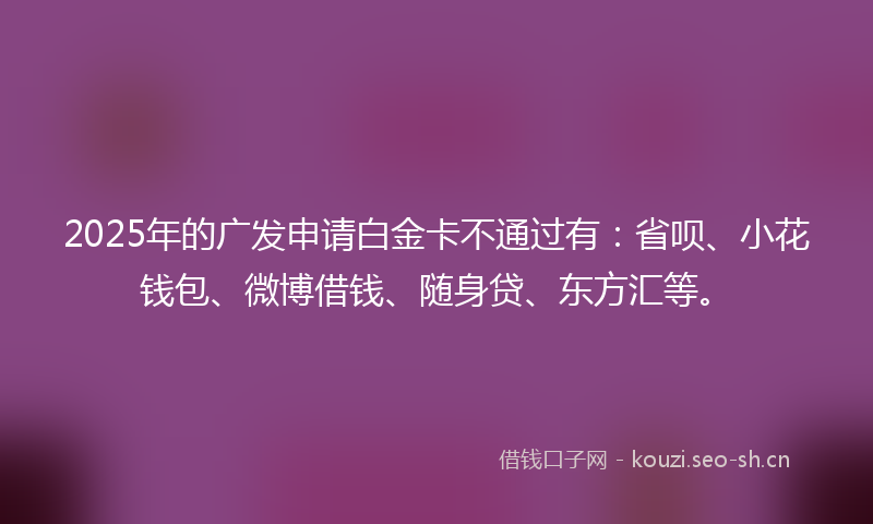 2025年的广发申请白金卡不通过有：省呗、小花钱包、微博借钱、随身贷、东方汇等。