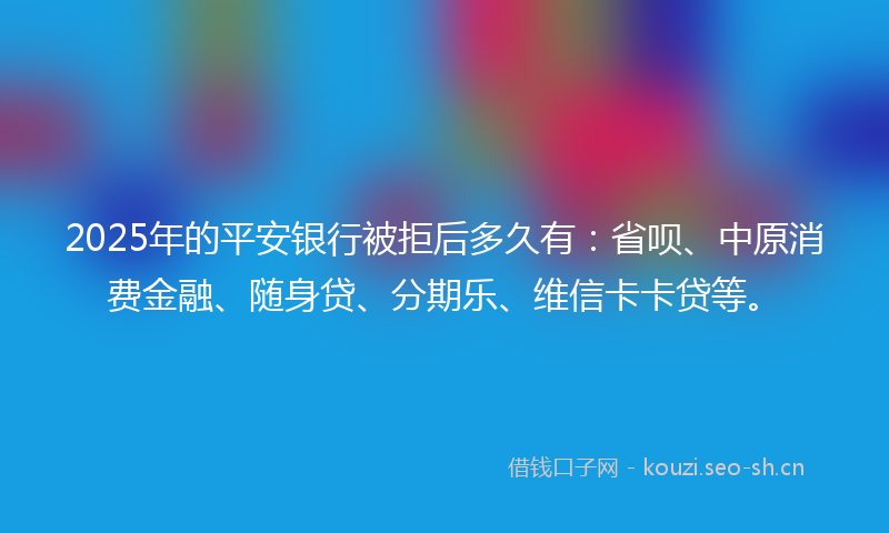 2025年的平安银行被拒后多久有：省呗、中原消费金融、随身贷、分期乐、维信卡卡贷等。