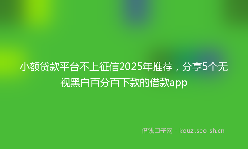 小额贷款平台不上征信2025年推荐，分享5个无视黑白百分百下款的借款app