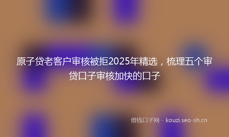 原子贷老客户审核被拒2025年精选，梳理五个审贷口子审核加快的口子