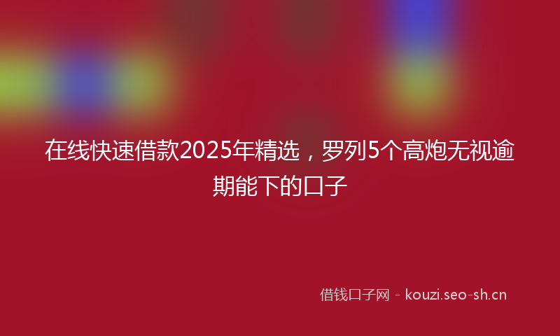 在线快速借款2025年精选，罗列5个高炮无视逾期能下的口子