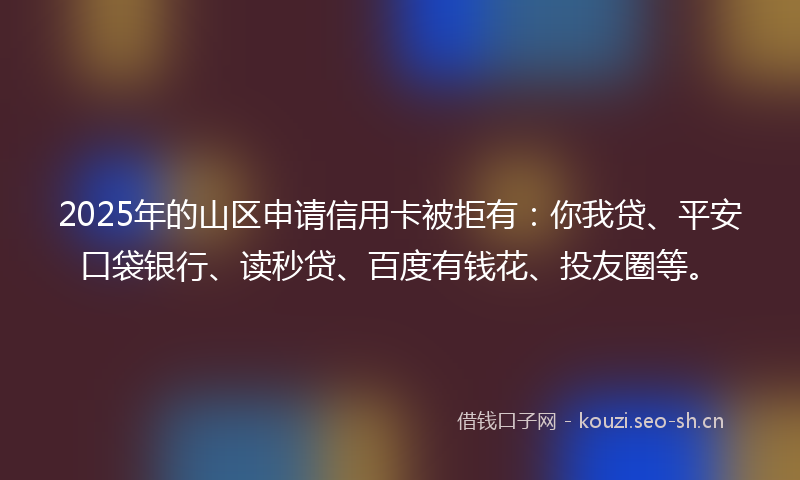 2025年的山区申请信用卡被拒有：你我贷、平安口袋银行、读秒贷、百度有钱花、投友圈等。