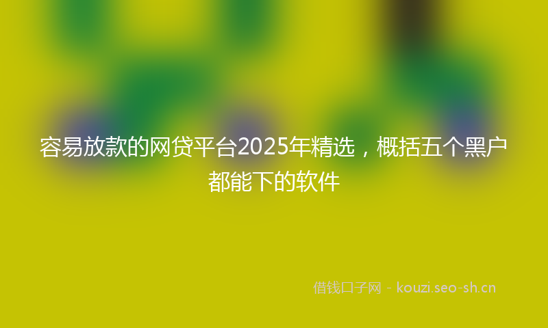 容易放款的网贷平台2025年精选,概括五个黑户都能下的软件